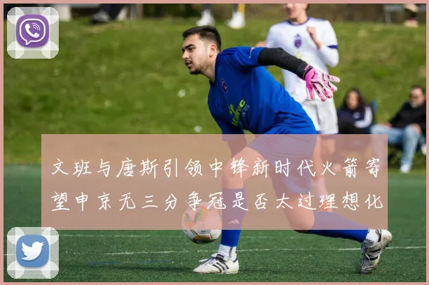 文班与唐斯引领中锋新时代火箭寄望申京无三分争冠是否太过理想化