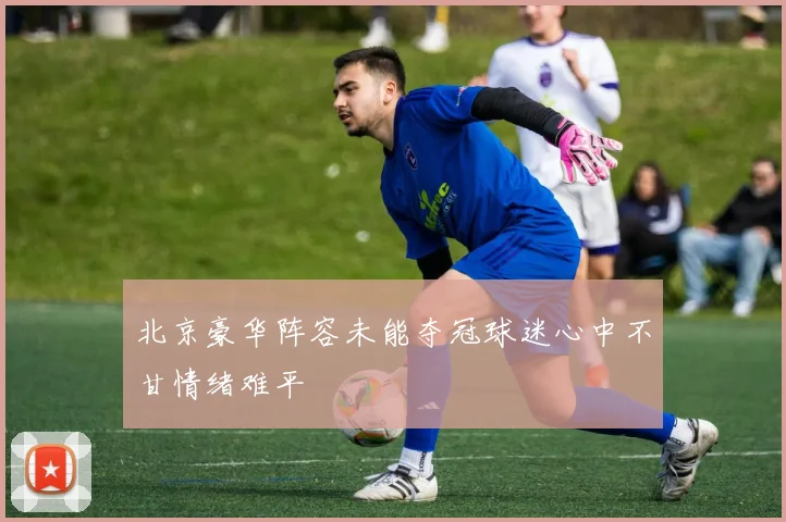 北京豪华阵容未能夺冠球迷心中不甘情绪难平