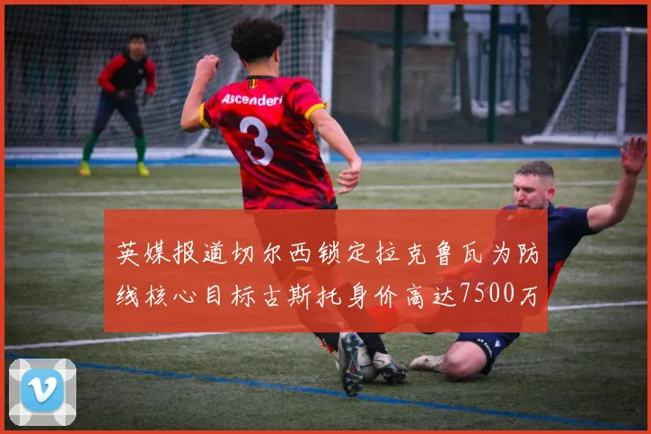 英媒报道切尔西锁定拉克鲁瓦为防线核心目标古斯托身价高达7500万镑
