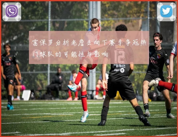 富保罗分析老詹去向下赛季争冠热门球队的可能性与影响