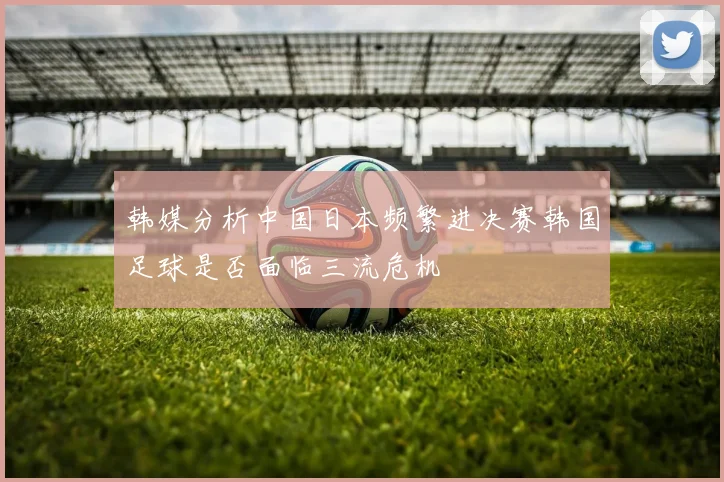 韩媒分析中国日本频繁进决赛韩国足球是否面临三流危机