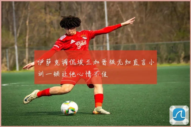 伊萨克调侃埃兰加晋级无知直言小训一顿让他心情不佳