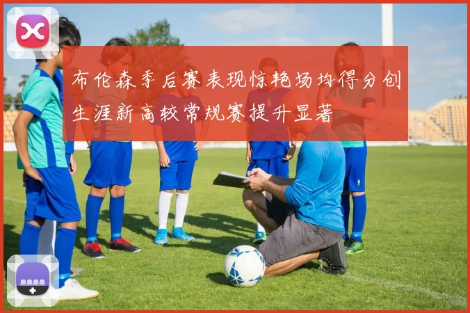 布伦森季后赛表现惊艳场均得分创生涯新高较常规赛提升显著