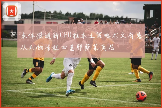 米体报道新CEO推本土策略尤文有意从利物浦租回基耶萨莱奥尼
