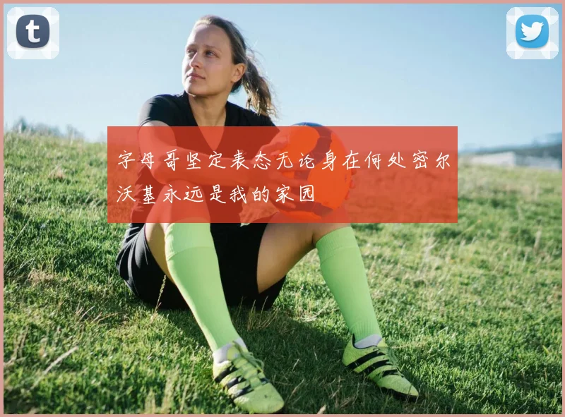 字母哥坚定表态无论身在何处密尔沃基永远是我的家园