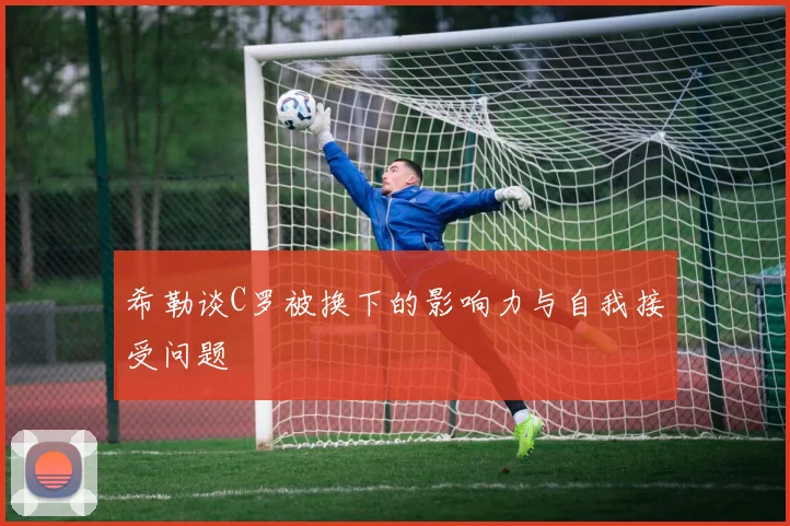 希勒谈C罗被换下的影响力与自我接受问题