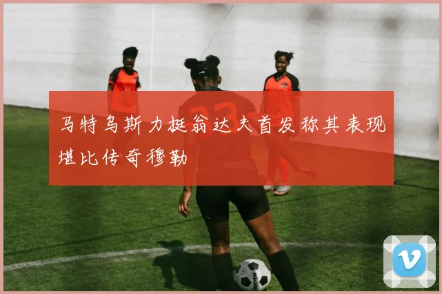 马特乌斯力挺翁达夫首发称其表现堪比传奇穆勒