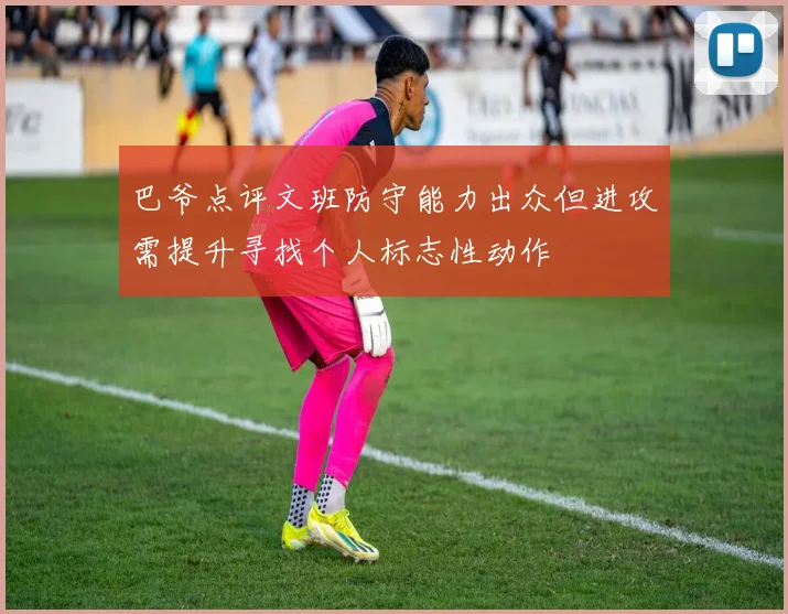 巴爷点评文班防守能力出众但进攻需提升寻找个人标志性动作
