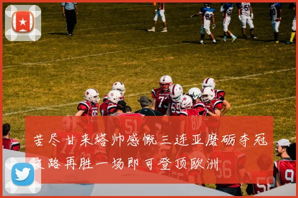 苦尽甘来塔帅感慨三连亚磨砺夺冠之路再胜一场即可登顶欧洲
