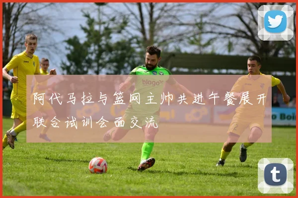 阿代马拉与篮网主帅共进午餐展开联合试训会面交流