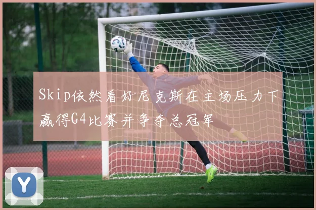 Skip依然看好尼克斯在主场压力下赢得G4比赛并争夺总冠军
