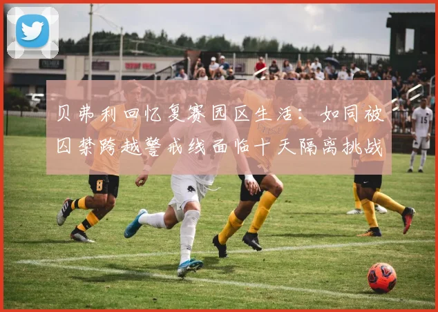贝弗利回忆复赛园区生活：如同被囚禁跨越警戒线面临十天隔离挑战